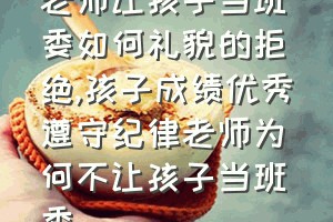 老师让孩子当班委如何礼貌的拒绝（孩子成绩优秀遵守纪律老师为何不让孩子当班委）