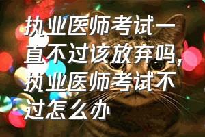 执业医师考试一直不过该放弃吗（执业医师考试不过怎么办）