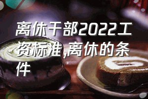 离休干部2022工资标准（离休的条件）