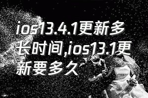 ios13.4.1更新多长时间（ios13.1更新要多久）