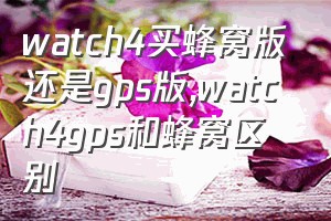 watch4买蜂窝版还是gps版（watch4gps和蜂窝区别）