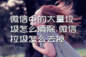 微信中的大量垃圾怎么清除（微信拉圾怎么去掉）