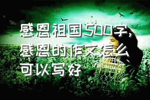 感恩祖国500字（感恩的作文怎么可以写好）