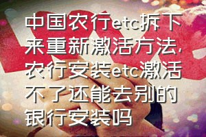 中国农行etc拆下来重新激活方法（农行安装etc激活不了还能去别的银行安装吗）