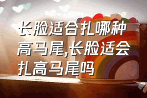 长脸适合扎哪种高马尾（长脸适会扎高马尾吗）