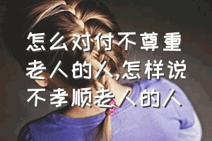 怎么对付不尊重老人的人（怎样说不孝顺老人的人）