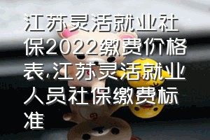 江苏灵活就业社保2022缴费价格表（江苏灵活就业人员社保缴费标准）