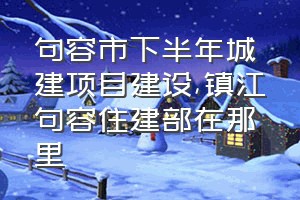 句容市下半年城建项目建设（镇江句容住建部在那里）