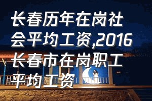 长春历年在岗社会平均工资（2016长春市在岗职工平均工资）