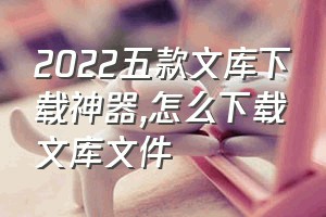 2022五款文库下载神器（怎么下载文库文件）