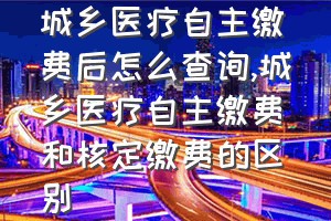 城乡医疗自主缴费后怎么查询（城乡医疗自主缴费和核定缴费的区别）