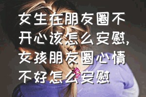 女生在朋友圈不开心该怎么安慰（女孩朋友圈心情不好怎么安慰）