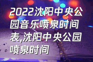 2022沈阳中央公园音乐喷泉时间表（沈阳中央公园喷泉时间）