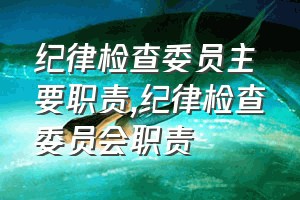 纪律检查委员主要职责（纪律检查委员会职责）