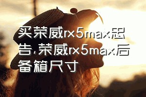 买荣威rx5max忠告（荣威rx5max后备箱尺寸）