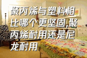 聚丙烯与塑料相比哪个更坚固（聚丙烯耐用还是尼龙耐用）