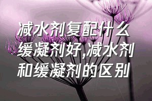 减水剂复配什么缓凝剂好（减水剂和缓凝剂的区别）