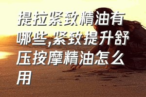 提拉紧致精油有哪些（紧致提升舒压按摩精油怎么用）