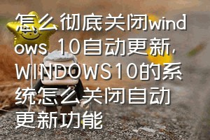 怎么彻底关闭windows 10自动更新（WINDOWS10的系统怎么关闭自动更新功能）