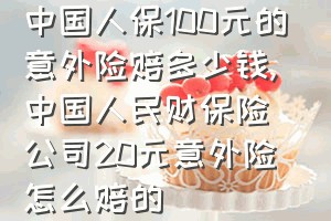 中国人保100元的意外险赔多少钱（中国人民财保险公司20元意外险怎么赔的）