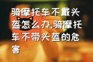 骑摩托车不戴头盔怎么办（骑摩托车不带头盔的危害）