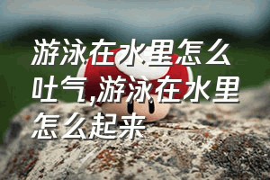 游泳在水里怎么吐气（游泳在水里怎么起来）