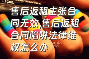 售后返租主张合同无效（售后返租合同陷阱法律维权怎么办）