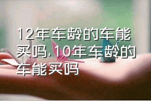 12年车龄的车能买吗（10年车龄的车能买吗）