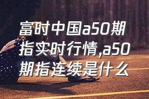 富时中国a50期指实时行情（a50期指连续是什么）