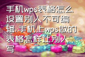 手机wps表格怎么设置别人不可编辑（手机上wps做的表格怎样让别人写）