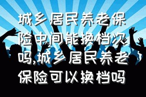 城乡居民养老保险中间能换档次吗（城乡居民养老保险可以换档吗）