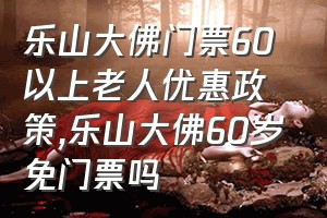 乐山大佛门票60以上老人优惠政策（乐山大佛60岁免门票吗）