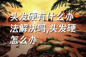 头发硬有什么办法解决吗（头发硬怎么办）