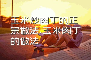 玉米炒肉丁的正宗做法（玉米肉丁的做法）