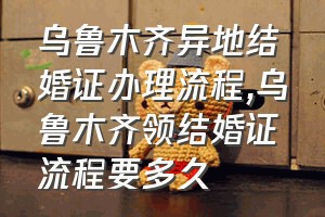 乌鲁木齐异地结婚证办理流程（乌鲁木齐领结婚证流程要多久）