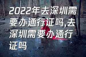 2022年去深圳需要办通行证吗（去深圳需要办通行证吗）