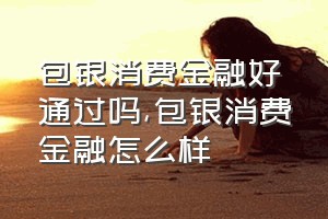 包银消费金融好通过吗（包银消费金融怎么样）