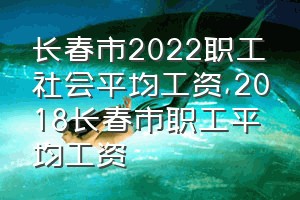 长春市2022职工社会平均工资（2018长春市职工平均工资）