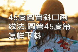 45度圆管斜口画线法（圆管45度角怎样下料）