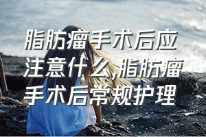 脂肪瘤手术后应注意什么（脂肪瘤手术后常规护理）