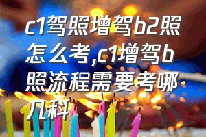 c1驾照增驾b2照怎么考（c1增驾b照流程需要考哪几科）