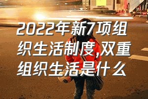 2022年新7项组织生活制度（双重组织生活是什么）