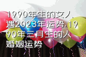 1990年生的女人遇2023年运势（1990年三月生的人婚姻运势）