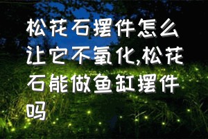 松花石摆件怎么让它不氧化（松花石能做鱼缸摆件吗）