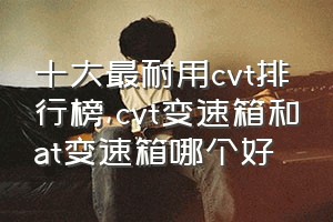 十大最耐用cvt排行榜（cvt变速箱和at变速箱哪个好）