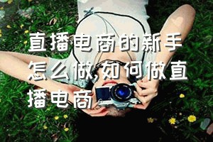 直播电商的新手怎么做（如何做直播电商）