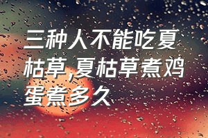 三种人不能吃夏枯草（夏枯草煮鸡蛋煮多久）