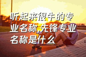 听起来很牛的专业名称（先锋专业名称是什么）