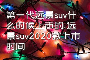 第一代远景suv什么时候上市的（远景suv2020款上市时间）