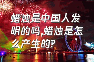 蜡烛是中国人发明的吗（蜡烛是怎么产生的?）